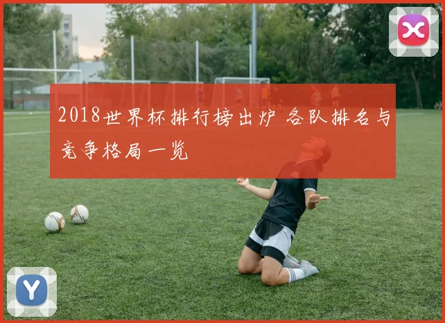 2018世界杯排行榜出炉 各队排名与竞争格局一览