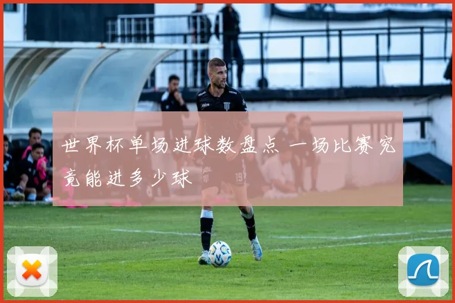 世界杯单场进球数盘点 一场比赛究竟能进多少球