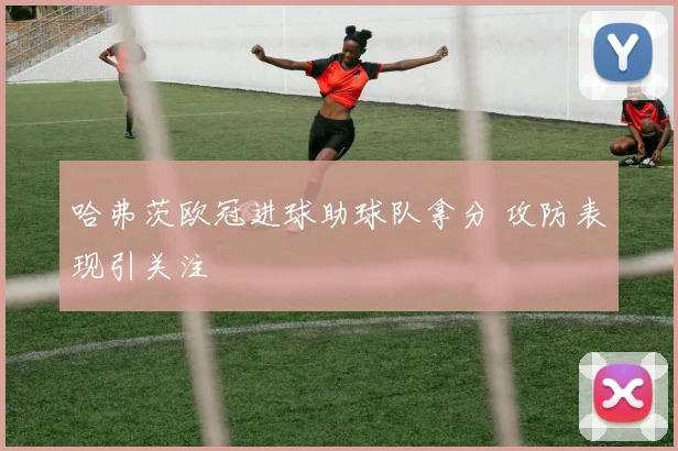 哈弗茨欧冠进球助球队拿分 攻防表现引关注