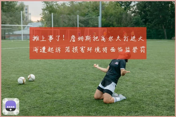 摊上事了！詹姆斯把高尔夫打进大海遭起诉 若损害环境将面临监禁罚款