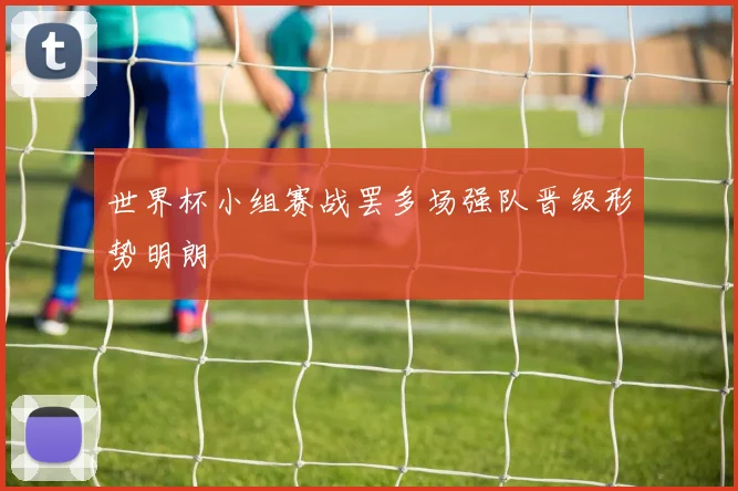 世界杯小组赛战罢多场强队晋级形势明朗
