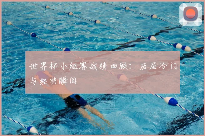世界杯小组赛战绩回顾:历届冷门与经典瞬间